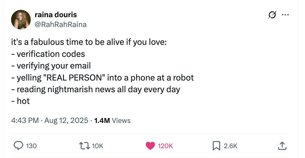raina douris G ... @RahRahRaina it's a fabulous time to be alive if you love: -verification codes -verifying your email - yelling REAL PERSON into a phone at a robot -reading nightmarish news all day every day - hot 4:43 PM Aug 12, 2025. 1.4M Views 130 10K 120K 2.6K 