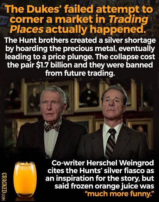 The Dukes' failed attempt to corner a market in Trading Places actually happened. The Hunt brothers created a silver shortage by hoarding the precious metal, eventually leading to a price plunge. The collapse cost the pair $1.7 billion and they were banned from future trading. Co-writer Herschel Weingrod CRACKED.COM cites the Hunts' silver fiasco as an inspiration for the story, but said frozen orange juice was much more funny.