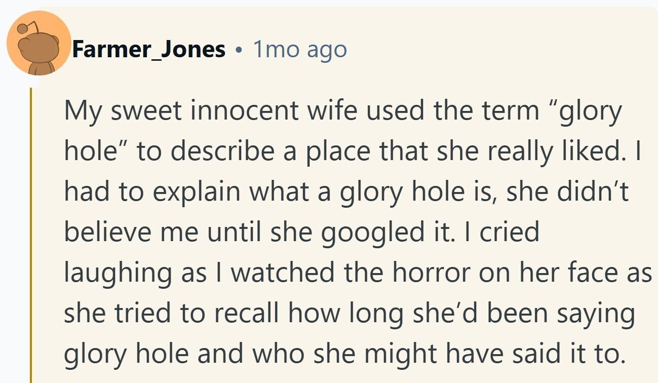 Farmer_Jones 1mo ago My sweet innocent wife used the term glory hole to describe a place that she really liked. I had to explain what a glory hole is, she didn't believe me until she googled it. I cried laughing as I watched the horror on her face as she tried to recall how long she'd been saying glory hole and who she might have said it to. 