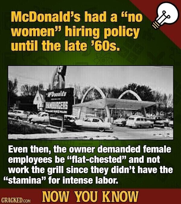 McDonald's had a no women hiring policy until the late '60s. Even then, the owner demanded female employees be flat-chested and not work the grill since they didn't have the stamina for intense labor. NOW YOU KNOW CRACKED.COM