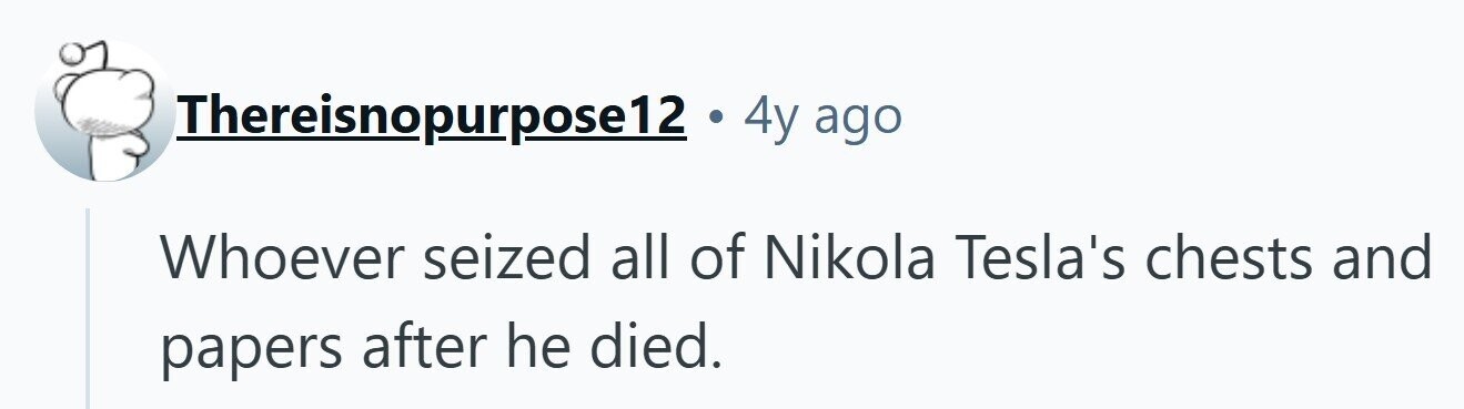 Thereisnopurpose12 . 4y ago Whoever seized all of Nikola Tesla's chests and papers after he died.