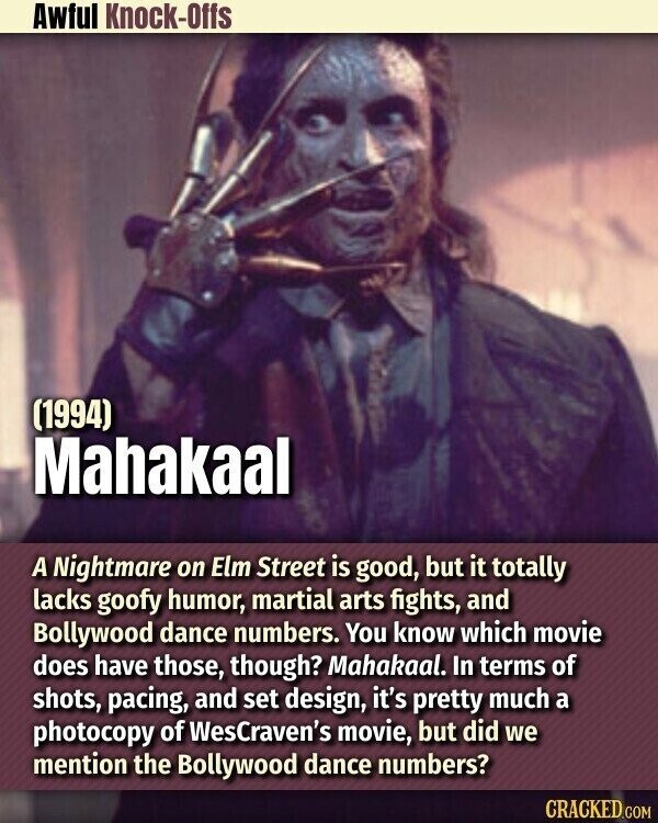 Awful Knock-Offs (1994) Mahakaal A Nightmare on Elm Street is good, but it totally lacks goofy humor, martial arts fights, and Bollywood dance numbers. You know which movie does have those, though? Mahakaal. In terms of shots, pacing, and set design, it's pretty much a photocopy of WesCraven's movie, but did we mention the Bollywood dance numbers? CRACKED.COM