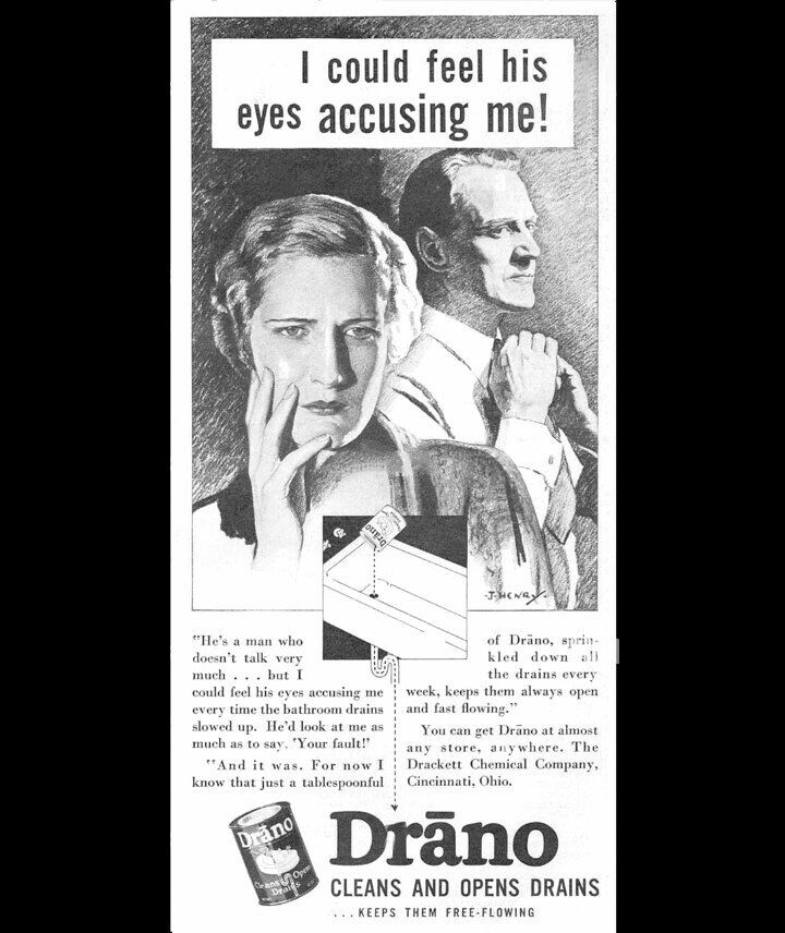 I could feel his eyes accusing me! G Drano J.H.N.N.Y. He's a man who of Drãno, sprin- doesn't talk very kled down all the drains every much but I could feel his eyes accusing me week, keeps them always open and fast flowing. every time the bathroom drains slowed up. He'd look at me as You can get Drãno at almost much as to say, 'Your fault! any store, anywhere. The And it was. For now I Drackett Chemical Company, know that just a tablespoonful Cincinnati, Ohio. Dräno Drãno CLEANS AND OPENS DRAINS Cleans Draits في Open 12 ...KEEPS THEM 
