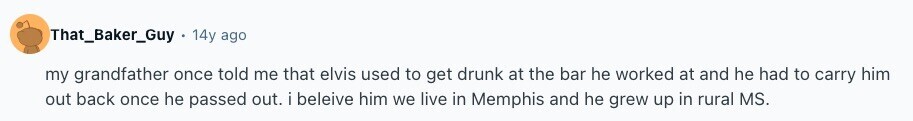 That_Baker_Guy 14y ago my grandfather once told me that elvis used to get drunk at the bar he worked at and he had to carry him out back once he passed out. i beleive him we live in Memphis and he grew up in rural MS. 