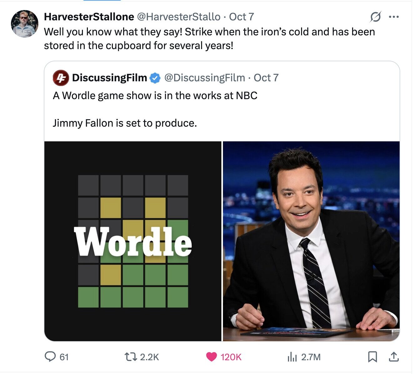 HarvesterStallone @HarvesterStallo Oct 7 ... Well you know what they say! Strike when the iron's cold and has been stored in the cupboard for several years! 4F DiscussingFilm @DiscussingFilm Oct 7 A Wordle game show is in the works at NBC Jimmy Fallon is set to produce. Wordle 2.2K 120K 61 del 2.7M 