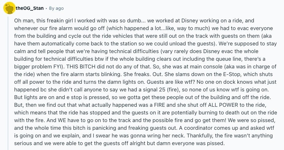 theOG_Stan 8y ago Oh man, this freakin girl | worked with was so dumb... we worked at Disney working on a ride, and whenever our fire alarm would go off (which happened a lot...like, way to much) we had to evac everyone from the building and cycle out the ride vehicles that were still out on the track with guests on them (aka have them automatically come back to the station so we could unload the guests). We're supposed to stay calm and tell people that we're having technical difficulties (vary rarely does Disney evac the whole building for technical 
