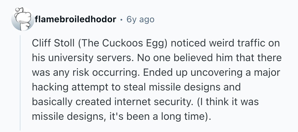 flamebroiledhodor . 6y ago Cliff Stoll (The Cuckoos Egg) noticed weird traffic on his university servers. No one believed him that there was any risk occurring. Ended up uncovering a major hacking attempt to steal missile designs and basically created internet security. (I think it was missile designs, it's been a long time).