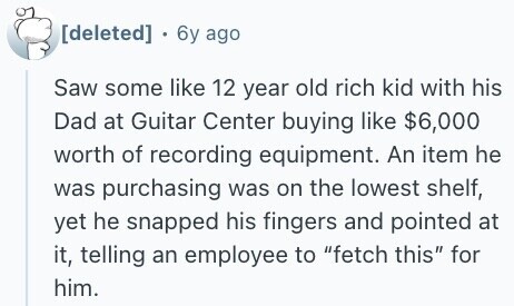  . 6y ago Saw some like 12 year old rich kid with his Dad at Guitar Center buying like $6,000 worth of recording equipment. An item he was purchasing was on the lowest shelf, yet he snapped his fingers and pointed at it, telling an employee to fetch this for him. 