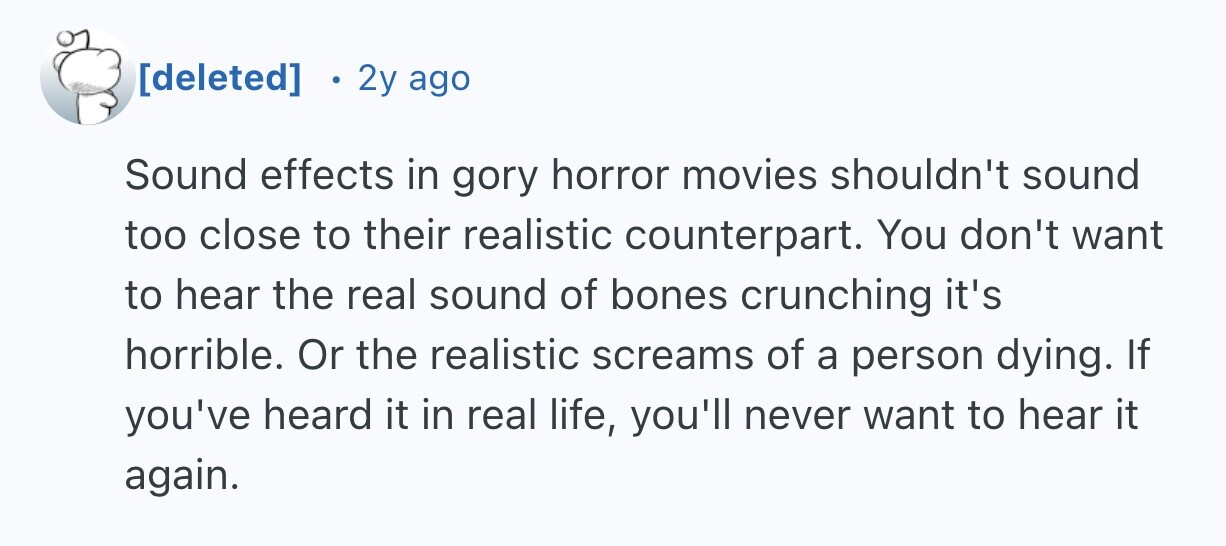 2y ago Sound effects in gory horror movies shouldn't sound too close to their realistic counterpart. You don't want to hear the real sound of bones crunching it's horrible. Or the realistic screams of a person dying. If you've heard it in real life, you'll never want to hear it again.