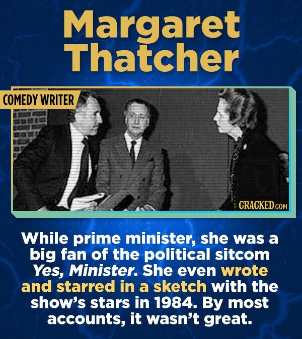 Margaret Thatcher COMEDY WRITER CRACKED.COM While prime minister, she was a big fan of the political sitcom Yes, Minister. She even wrote and starred in a sketch with the show's stars in 1984. By most accounts, it wasn't great.
