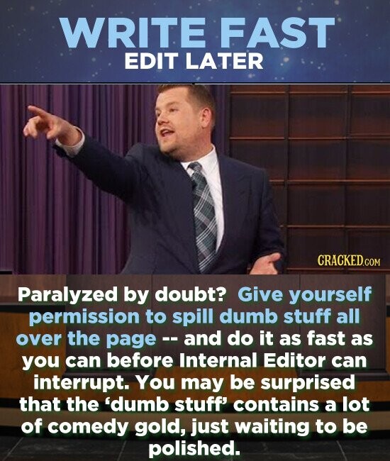 WRITE FAST EDIT LATER Paralyzed by doubt? Give yourself permission to spill dumb stuff all over the page and do it as fast as you can before Internal Editor can interrupt. You may be surprised that the 'dumb stuff' contains a lot of comedy gold, just waiting to be