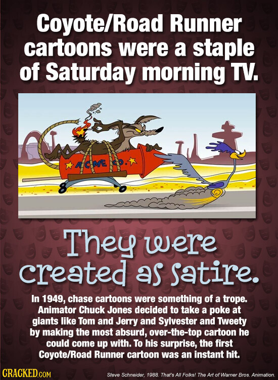 Coyote/Road Runner cartoons were a staple of Saturday morning TV. & ACCME 8 They were created as Satire. In 1949, chase cartoons were something of a trope. Animator Chuck Jones decided to take a poke at giants like Tom and Jerry and Sylvester and Tweety by making the most absurd, over-the-top cartoon he could come up with. To his surprise, the first Coyote/Road Runner cartoon was an instant hit. CRACKED.COM Steve Schneider, 1988. That's All Folks! The Art of Warner Bros Animation.