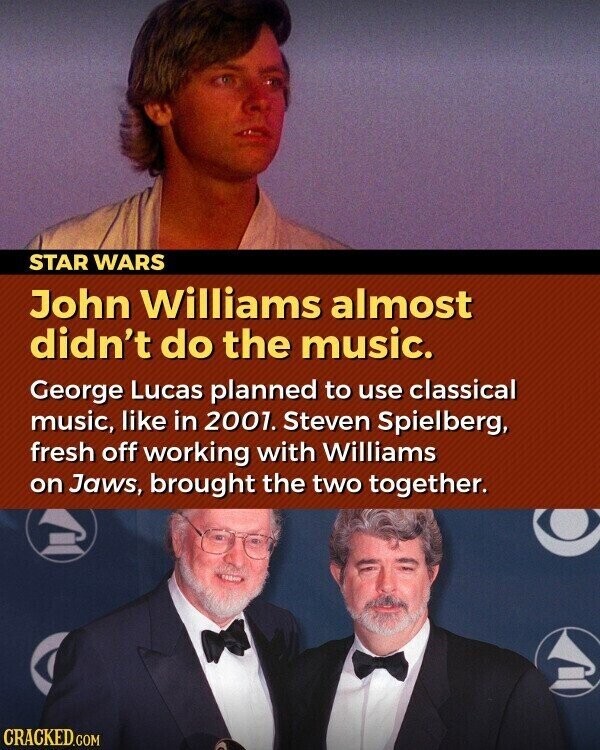 STAR WARS John Williams almost didn't do the music. George Lucas planned to use classical music, like in 2001. Steven Spielberg, fresh off working with Williams on Jaws, brought the two together. CRACKED.COM