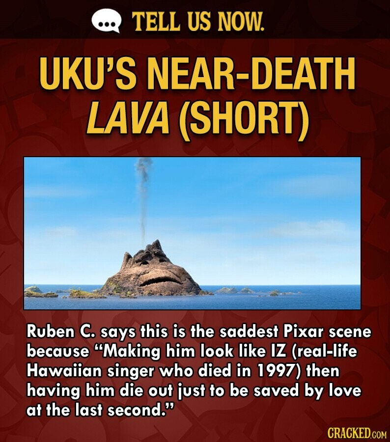 ... TELL US NOW. UKU'S NEAR-DEATH LAVA (SHORT) Ruben C. says this is the saddest Pixar scene because Making him look like IZ (real-life Hawaiian singer who died in 1997) then having him die out just to be saved by love at the last second. CRACKED.COM