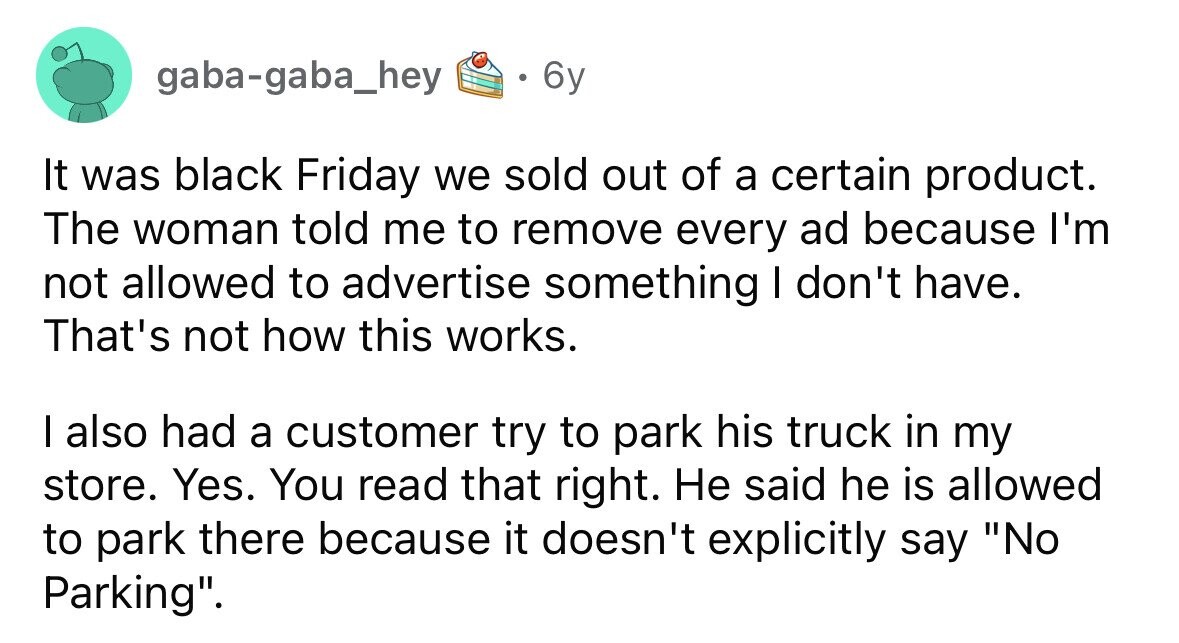 gaba-gaba_hey 6y It was black Friday we sold out of a certain product. The woman told me to remove every ad because I'm not allowed to advertise something I don't have. That's not how this works. I also had a customer try to park his truck in my store. Yes. You read that right. Не said he is allowed to park there because it doesn't explicitly say No Parking.