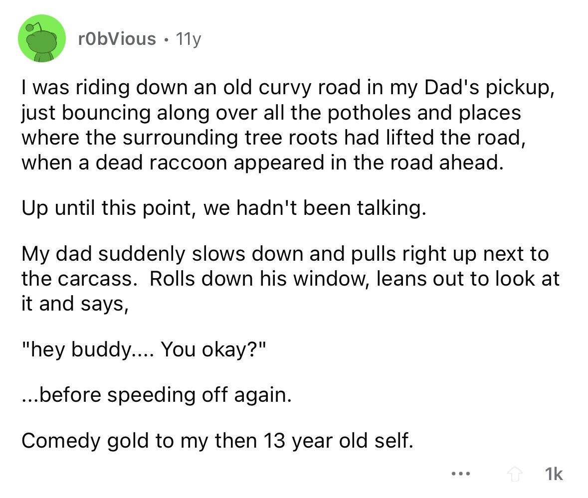 rObVious 11y I was riding down an old curvy road in my Dad's pickup, just bouncing along over all the potholes and places where the surrounding tree roots had lifted the road, when a dead raccoon appeared in the road ahead. Up until this point, we hadn't been talking. My dad suddenly slows down and pulls right up next to the carcass. Rolls down his window, leans out to look at it and says, hey buddy.... You okay? ...before speeding off again. Comedy gold to my then 13 year old self. ... 1k