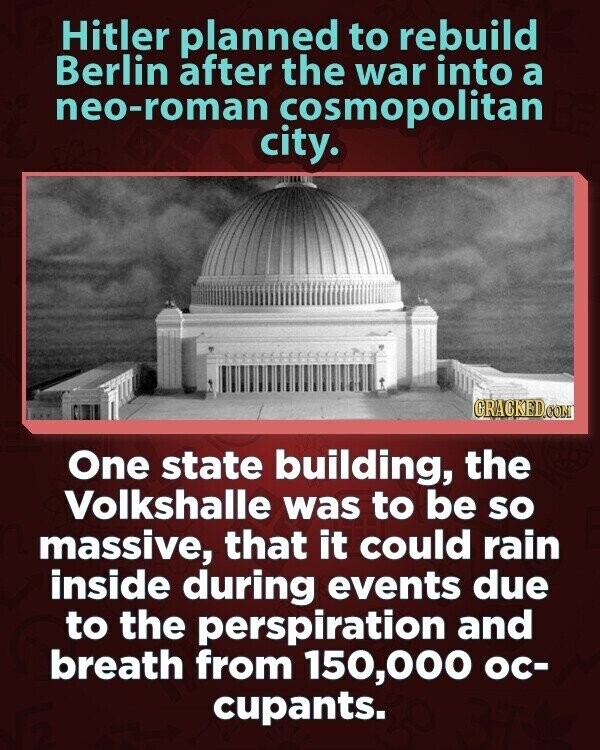 Hitler planned to rebuild Berlin after the war into a neo-roman cosmopolitan city. CRACKED.COM One state building, the Volkshalle was to be so massive, that it could rain inside during events due to the perspiration and breath from 150,000 ос- cupants.