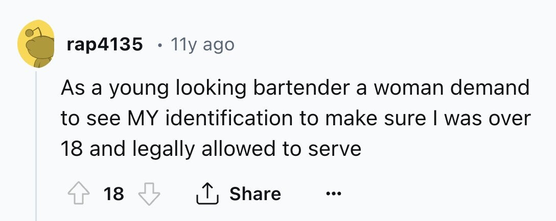 rap4135 11y ago As a young looking bartender a woman demand to see MY identification to make sure I was over 18 and legally allowed to serve Share 18 ... 