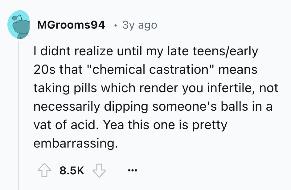 MGrooms94 3y ago I didnt realize until my late teens/early 20s that chemical castration means taking pills which render you infertile, not necessarily dipping someone's balls in a vat of acid. Yea this one is pretty embarrassing. 8.5K ...