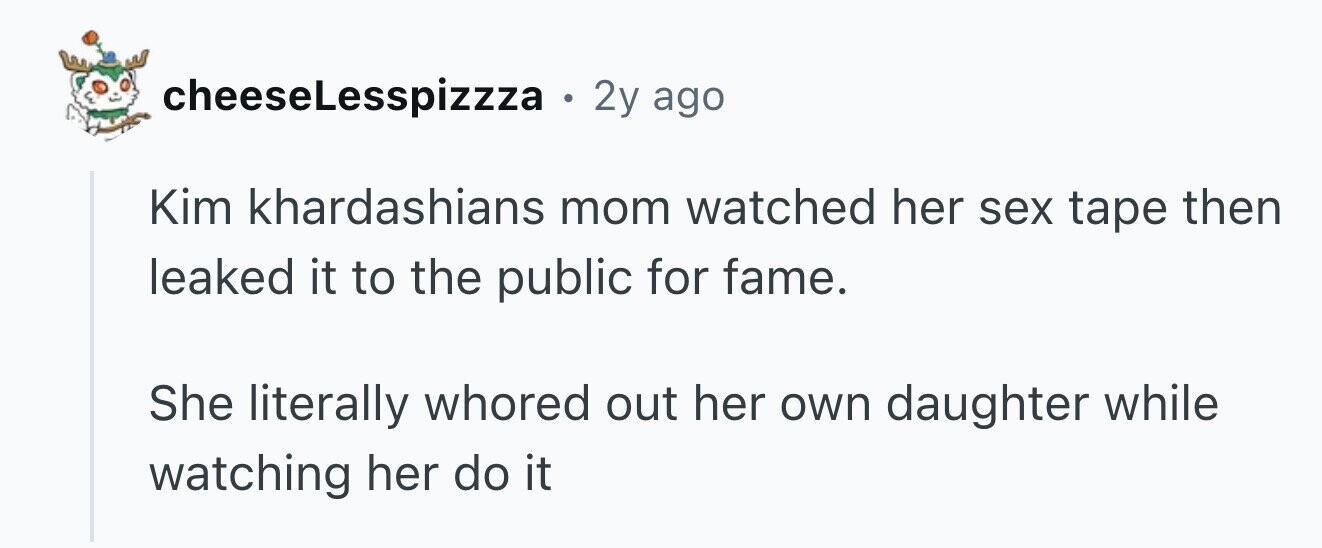 cheeseLesspizza . 2y ago Kim khardashians mom watched her sex tape then leaked it to the public for fame. She literally whored out her own daughter while watching her do it