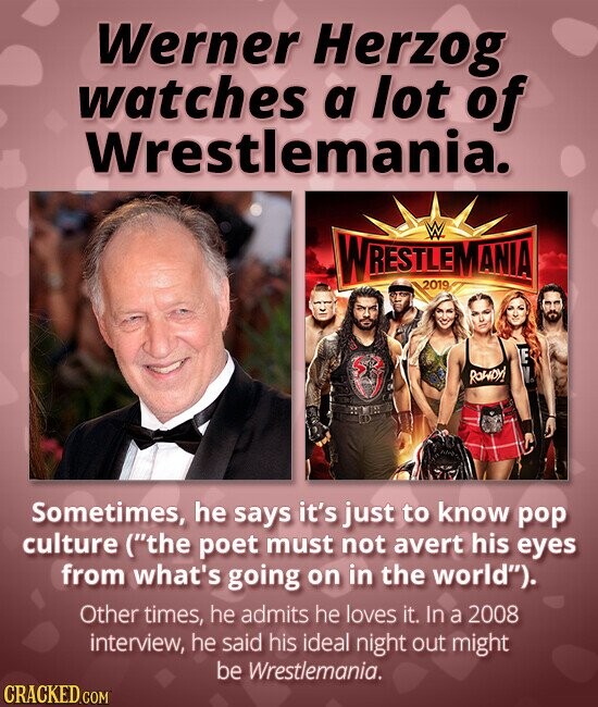 Werner Herzog watches a lot of Wrestlemania. WRESTLEMANIA W 2019 E ROWDY! Sometimes, he says it's just to know pop culture (the poet must not avert his eyes from what's going on in the world). Other times, he admits he loves it. In a 2008 interview, he said his ideal night out might be Wrestlemania. CRACKED.COM