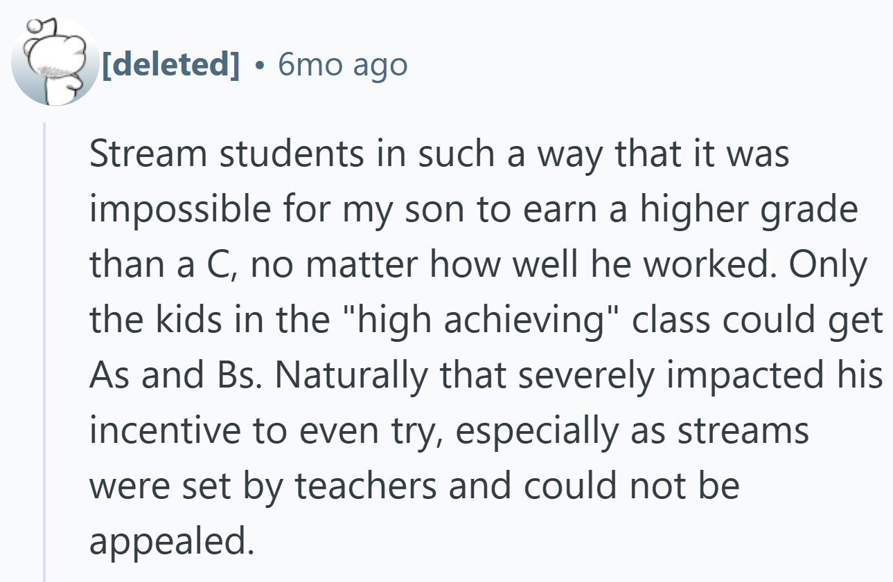 6mo ago Stream students in such a way that it was impossible for my son to earn a higher grade than a C, no matter how well he worked. Only the kids in the high achieving class could get As and Bs. Naturally that severely impacted his incentive to even try, especially as streams were set by teachers and could not be appealed.