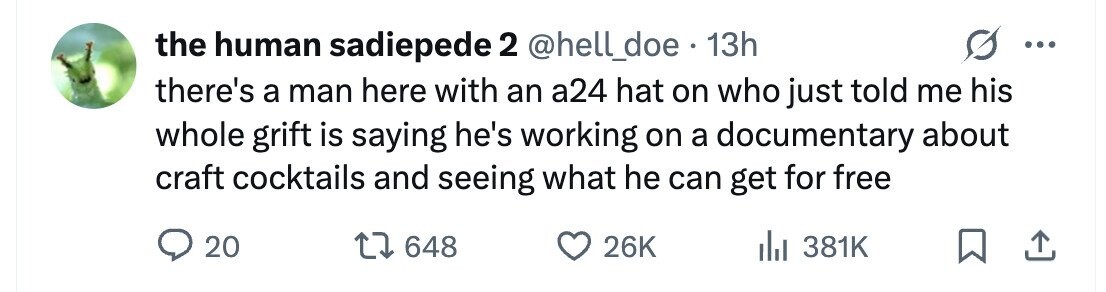 the human sadiepede 2 @hell_doe . 13h ... there's a man here with an a24 hat on who just told me his whole grift is saying he's working on a documentary about craft cocktails and seeing what he can get for free 20 648 26K 381K