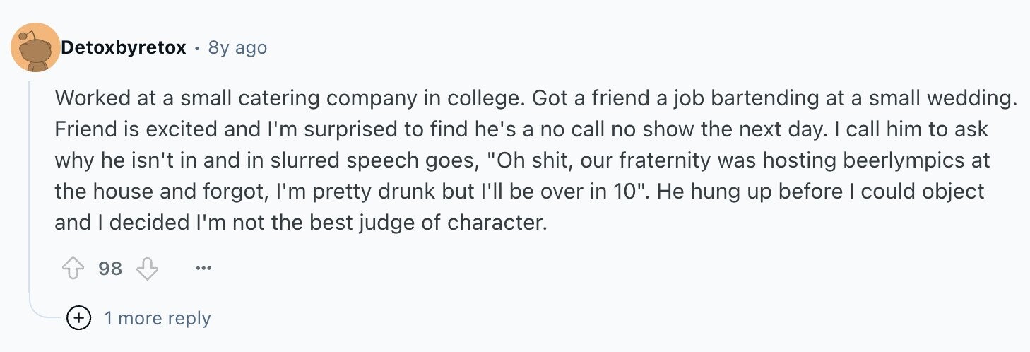 Detoxbyretox 8y ago Worked at a small catering company in college. Got a friend a job bartending at a small wedding. Friend is excited and I'm surprised to find he's a no call no show the next day. I call him to ask why he isn't in and in slurred speech goes, Oh shit, our fraternity was hosting beerlympics at the house and forgot, I'm pretty drunk but I'll be over in 10. Не hung up before I could object and I decided I'm not the best judge of character. 98 ... + 1 more reply