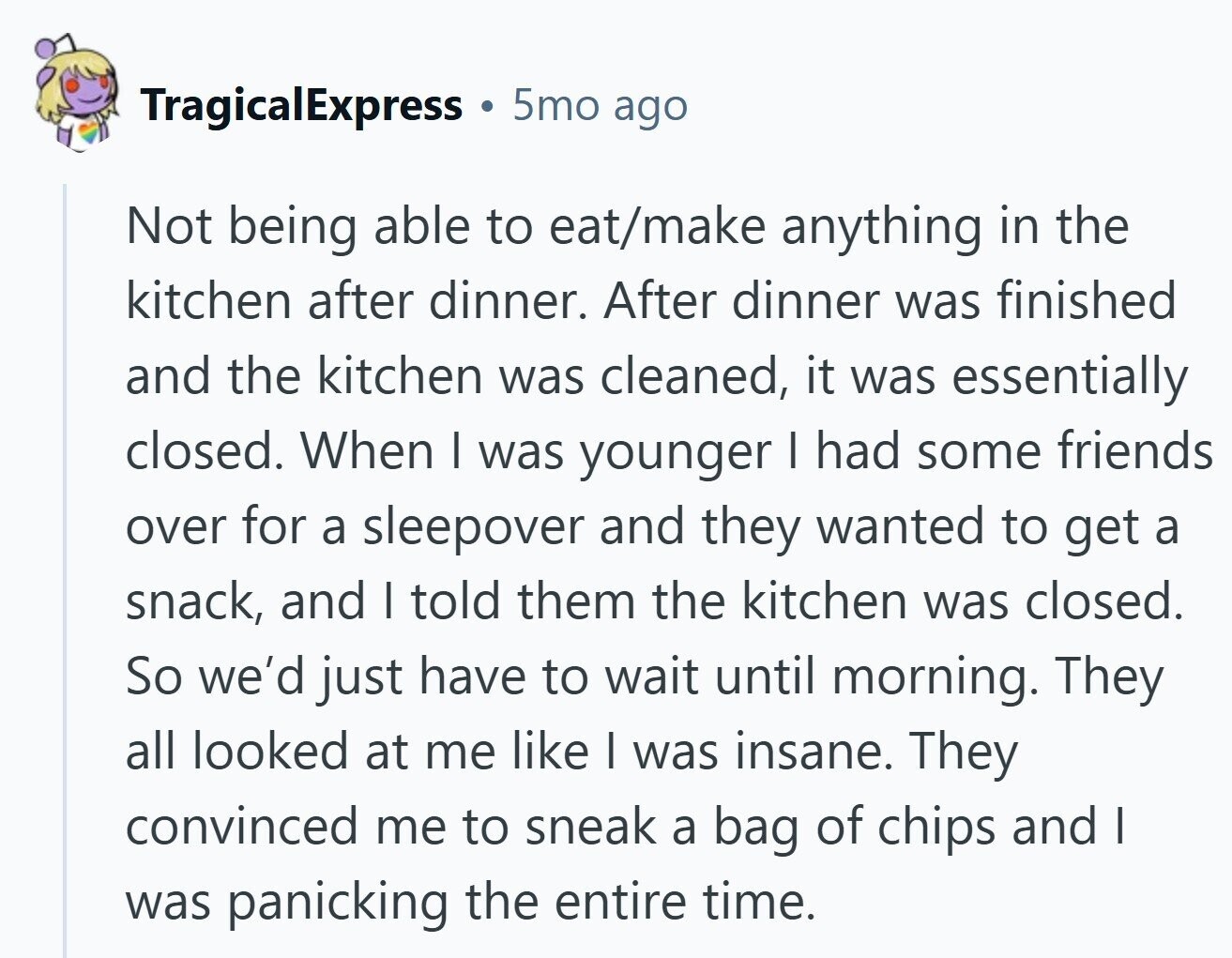 TragicalExpress 5mo ago Not being able to eat/make anything in the kitchen after dinner. After dinner was finished and the kitchen was cleaned, it was essentially closed. When I was younger I had some friends over for a sleepover and they wanted to get a snack, and I told them the kitchen was closed. So we'd just have to wait until morning. They all looked at me like I was insane. They convinced me to sneak a bag of chips and I was panicking the entire time.