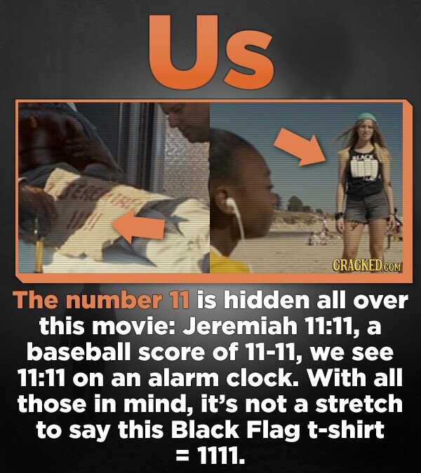 Us BLACK CRACKED.COM The number 11 is hidden all over this movie: Jeremiah 11:11, a baseball score of 11-11, we see 11:11 on an alarm clock. With all those in mind, it's not a stretch to say this Black Flag t-shirt = 1111.