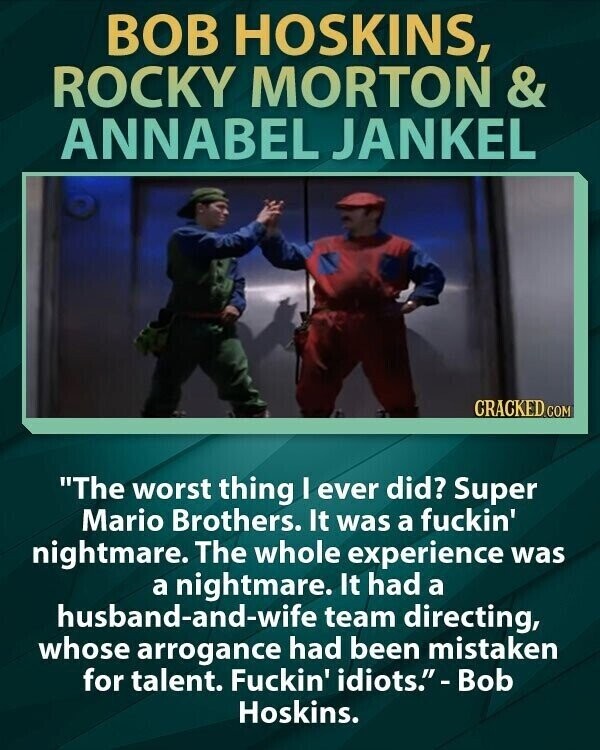 BOB HOSKINS, ROCKY MORTON & ANNABEL JANKEL CRACKED.COM The worst thing I ever did? Super Mario Brothers. It was a fuckin' nightmare. The whole experience was a nightmare. It had a husband-and-wife team directing, whose arrogance had been mistaken for talent. Fuckin' idiots. - Bob Hoskins.