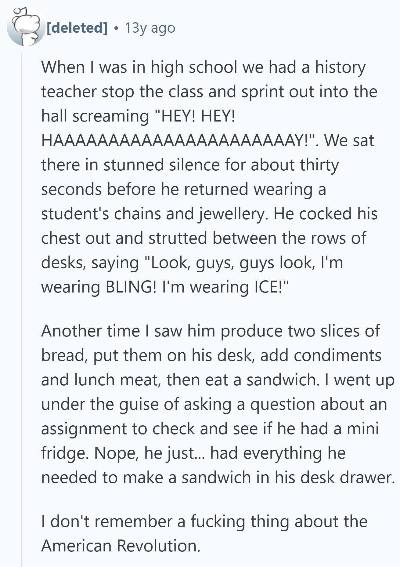 13y ago When I was in high school we had a history teacher stop the class and sprint out into the hall screaming HEY! HEY! HAAAAAAAAAAAAAAAAAAAAAAY!. We sat there in stunned silence for about thirty seconds before he returned wearing a student's chains and jewellery. Не cocked his chest out and strutted between the rows of desks, saying Look, guys, guys look, I'm wearing BLING! I'm wearing ICE! Another time I saw him produce two slices of bread, put them on his desk, add condiments and lunch meat, then eat a sandwich. I went up under the guise of