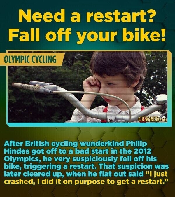 Need a restart? Fall off your bike! OLYMPIC CYCLING CRACKED.COM After British cycling wunderkind Philip Hindes got off to a bad start in the 2012 Olympics, he very suspiciously fell off his bike, triggering a restart. That suspicion was later cleared up, when he flat out said I just crashed, I did it on purpose to get a restart.