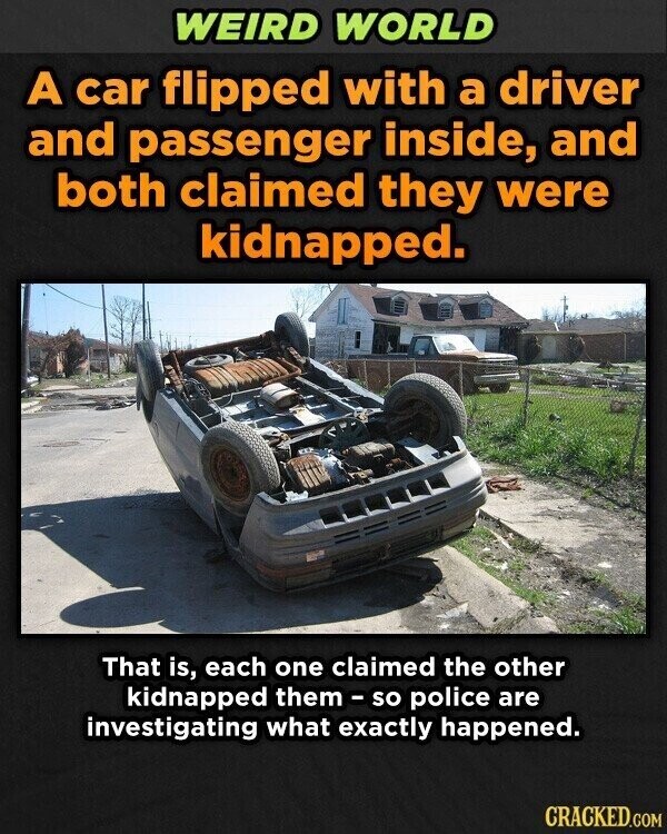 WEIRD WORLD A car flipped with a driver and passenger inside, and both claimed they were kidnapped. That is, each one claimed the other kidnapped them - so police are investigating what exactly happened. CRACKED.COM