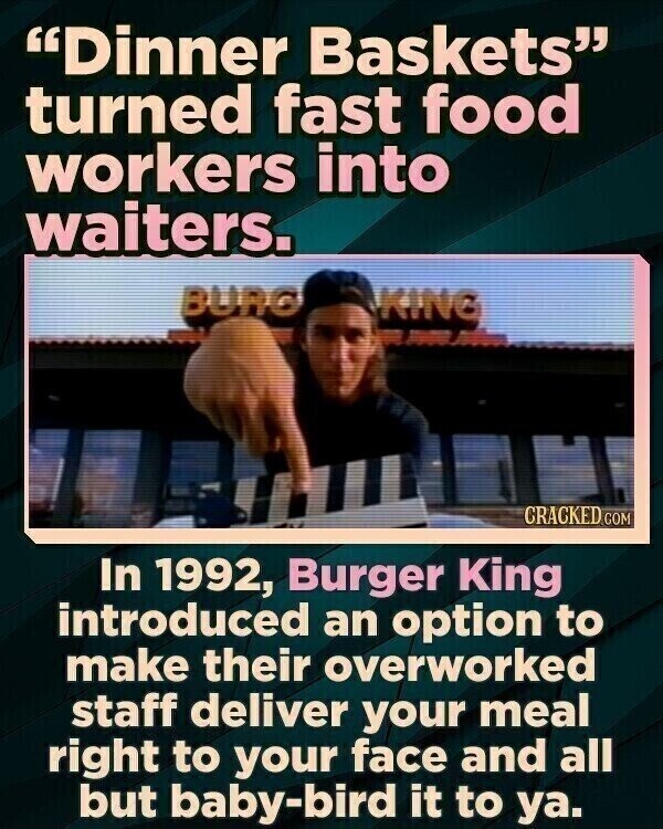 Dinner Baskets turned fast food workers into waiters. BURG KING CRACKED.COM In 1992, Burger King introduced an option to make their overworked staff deliver your meal right to your face and all but baby-bird it to ya.