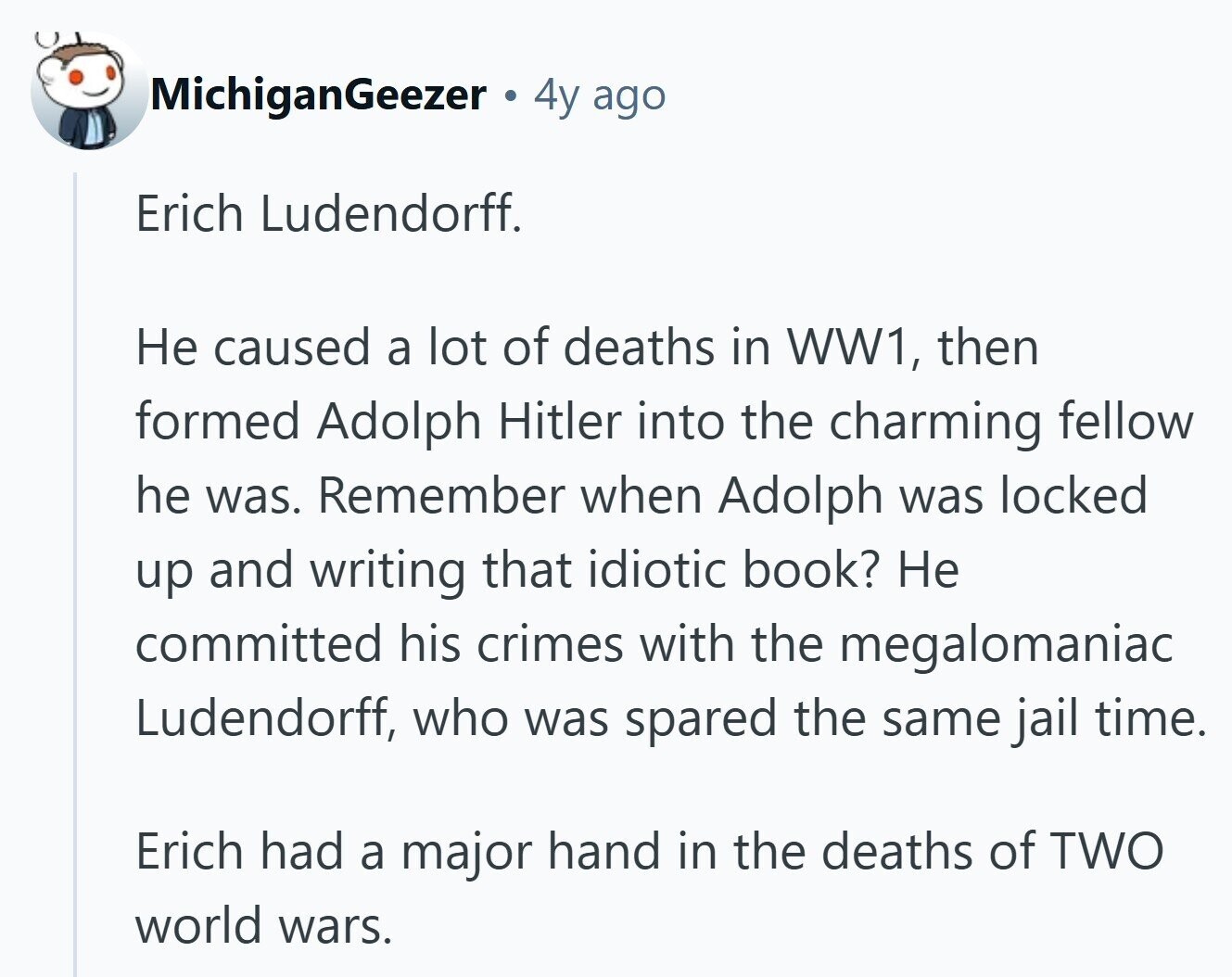 MichiganGeezer 4y ago Erich Ludendorff. Не caused a lot of deaths in WW1, then formed Adolph Hitler into the charming fellow he was. Remember when Adolph was locked up and writing that idiotic book? Не committed his crimes with the megalomaniac Ludendorff, who was spared the same jail time. Erich had a major hand in the deaths of TWO world wars.