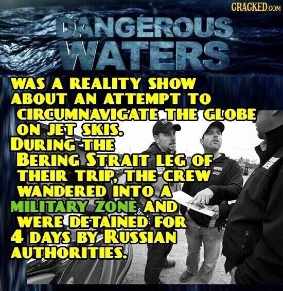 CRACKED.COM DANGEROUS WATERS WAS A REALITY SHOW ABOUT AN ATTEMPT TO CIRCUMNAVIGATE THE GLOBE ON JET SKIS. DURING THE BERING STRAIT LEG OF - THEIR TRIP, THE CREW WANDERED INTO A MILITARY ZONE, AND WERE DETAINED FOR 4 DAYS BY RUSSIAN AUTHORITIES.
