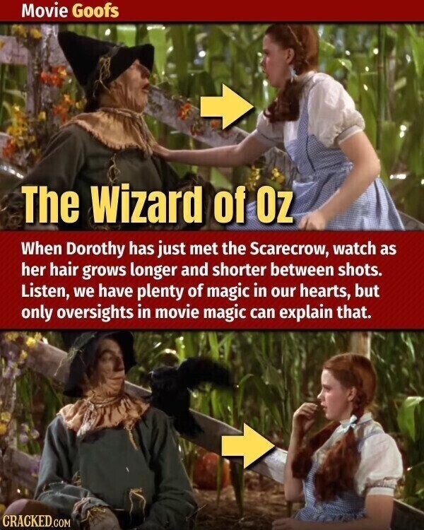 Movie Goofs The Wizard of OZ When Dorothy has just met the Scarecrow, watch as her hair grows longer and shorter between shots. Listen, we have plenty of magic in our hearts, but only oversights in movie magic can explain that. CRACKED.COM