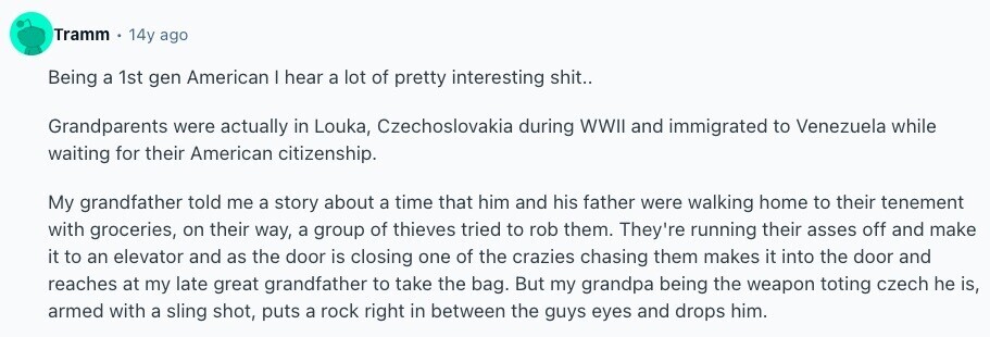Tramm 14y ago Being a 1st gen American I hear a lot of pretty interesting shit.. Grandparents were actually in Louka, Czechoslovakia during WWII and immigrated to Venezuela while waiting for their American citizenship. My grandfather told me a story about a time that him and his father were walking home to their tenement with groceries, on their way, a group of thieves tried to rob them. They're running their asses off and make it to an elevator and as the door is closing one of the crazies chasing them makes it into the door and reaches at my late 