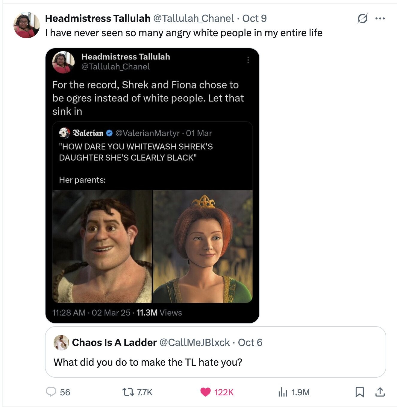 S ... Headmistress Tallulah @Tallulah_Chanel Oct 9 I have never seen so many angry white people in my entire life Headmistress Tallulah @Tallulah_Chanel For the record, Shrek and Fiona chose to be ogres instead of white people. Let that sink in Balerían @ValerianMartyr 01 Mar HOW DARE YOU WHITEWASH SHREK'S DAUGHTER SHE'S CLEARLY BLACK Her parents: 11:28 AM 02 Mar 25 11.3M Views Chaos Is A Ladder @CallMeJBlxck Oct 6 What did you do to make the TL hate you? 56 7.7K 122K 1.9M 