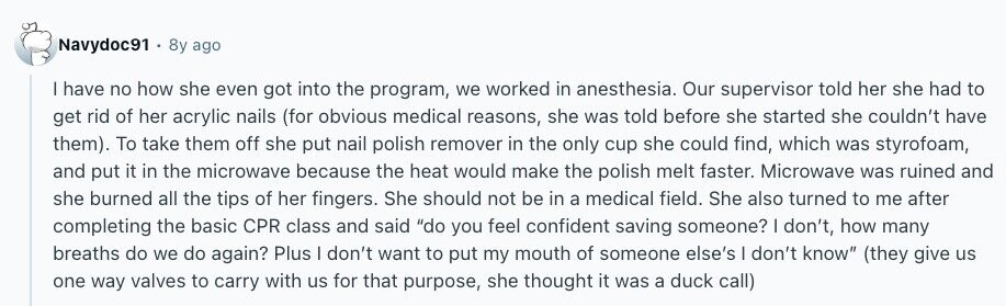 Navydoc91 8y ago have no how she even got into the program, we worked in anesthesia. Our supervisor told her she had to get rid of her acrylic nails (for obvious medical reasons, she was told before she started she couldn't have them). To take them off she put nail polish remover in the only cup she could find, which was styrofoam, and put it in the microwave because the heat would make the polish melt faster. Microwave was ruined and she burned all the tips of her fingers. She should not be in a medical field. She also turned 