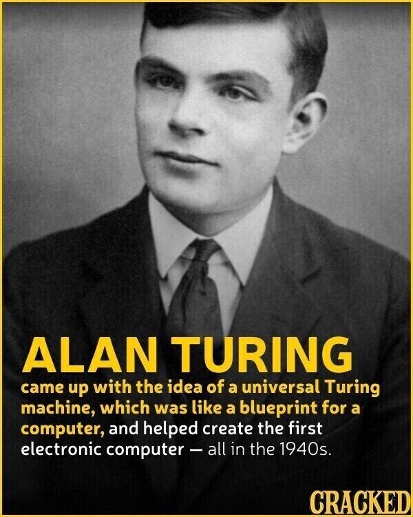 ALAN TURING came up with the idea of a universal Turing machine, which was like a blueprint for a computer, and helped create the first electronic computer-all in the 1940s. CRACKED
