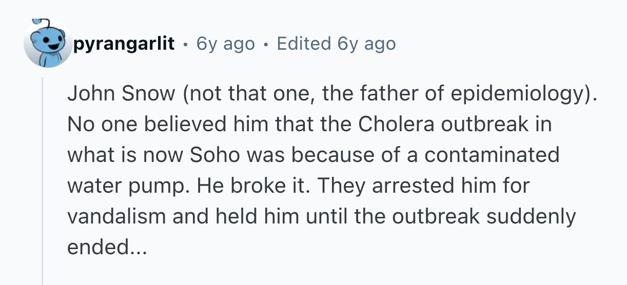 pyrangarlit - 6y ago . Edited 6y ago John Snow (not that one, the father of epidemiology). No one believed him that the Cholera outbreak in what is now Soho was because of a contaminated water pump. Не broke it. They arrested him for vandalism and held him until the outbreak suddenly ended...