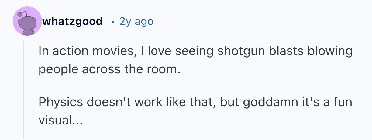 whatzgood 2y ago In action movies, I love seeing shotgun blasts blowing people across the room. Physics doesn't work like that, but goddamn it's a fun visual...
