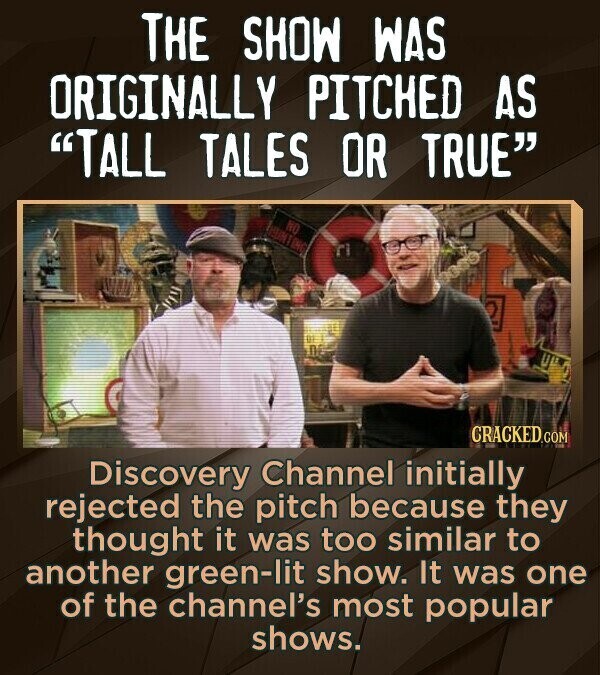 THE SHOW WAS ORIGINALLY PITCHED AS TALL TALES OR TRUE NO HUN ING CRACKED.COM Discovery Channel initially rejected the pitch because they thought it was too similar to another green-lit show. It was one of the channel's most popular shows.