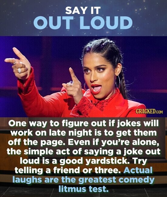 SAY IT OUT LOUD One way to figure out if jokes will work on late night is to get them off the page. Even if you're alone, the simple act of saying a joke out loud is a good yardstick. Try telling a friend or three. Actual laughs are
