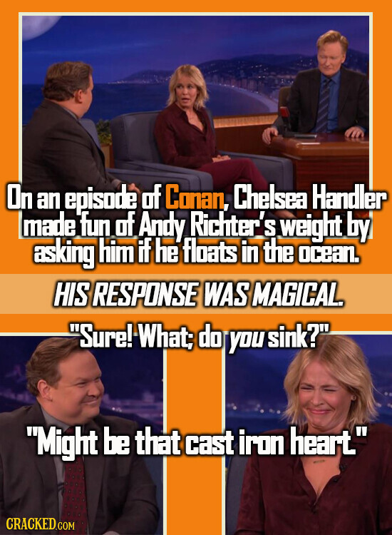 On an episode of Conan, Chelsea Handler made fun of Andy Richter's weight by asking him if he floats in the ocean. HIS RESPONSE WAS MAGICAL. Sure! What; do you sink? Might be that cast iron heart. CRACKED.COM