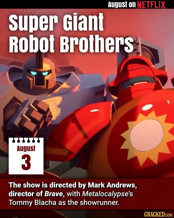August on NETFLIX super Giant Robot Brothers August 3 The show is directed by Mark Andrews, director of Brave, with Metalocalypse's Tommy Blacha as the showrunner. CRACKED.COM