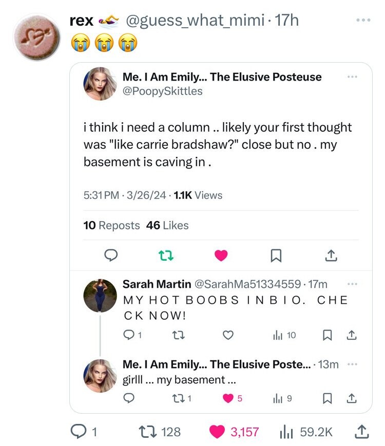 rex @guess_what_mimi-17h ... Me. I Am Emily... The Elusive Posteuse @PoopySkittles i think i need a column .. likely your first thought was like carrie bradshaw? close but no my basement is caving in. 5:31 PM 1.3622.14 1.1K Views 10 Reposts 46 Likes Sarah Martin @SarahMa51334559.17m ... MY HOT BOOBS INBIO. CHE CK NOW! 0 1 del 10 Me. I Am Emily... The Elusive Poste... 13m ... girlll ... my basement... 1 5 del 9 1 128 3,157 59.2K 