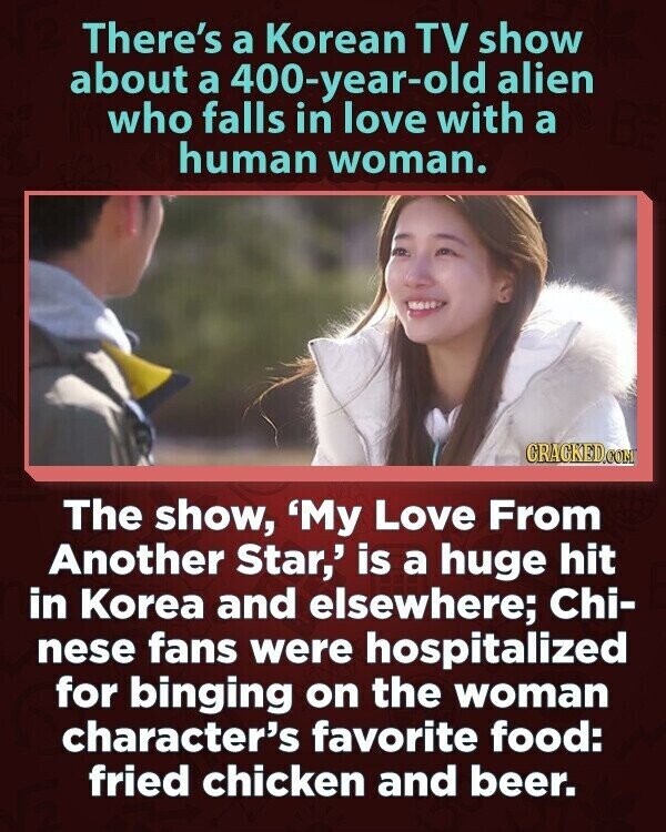 There's a Korean TV show about a 400-year-old alien who falls in love with a human woman. CRACKED.COM The show, 'My Love From Another Star,' is a huge hit in Korea and elsewhere; Chi- nese fans were hospitalized for binging on the woman character's favorite food: fried chicken and beer.